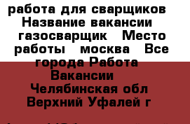 работа для сварщиков › Название вакансии ­ газосварщик › Место работы ­ москва - Все города Работа » Вакансии   . Челябинская обл.,Верхний Уфалей г.